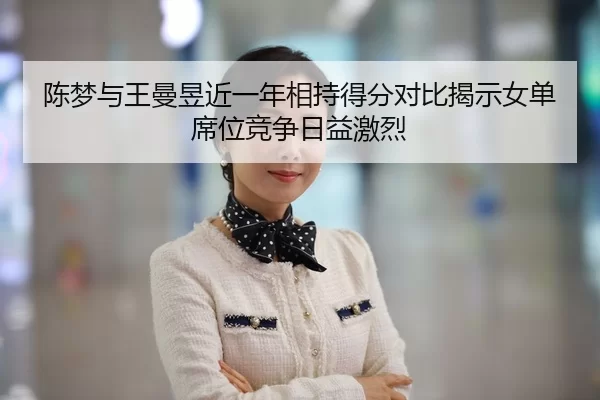陈梦与王曼昱近一年相持得分对比揭示女单席位竞争日益激烈