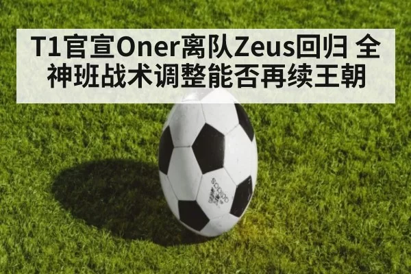 T1官宣Oner离队Zeus回归 全神班战术调整能否再续王朝