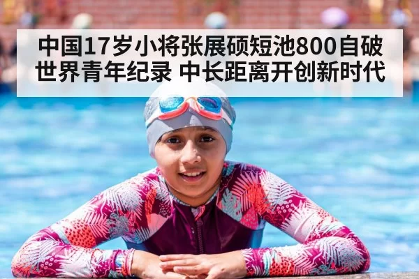 中国17岁小将张展硕短池800自破世界青年纪录 中长距离开创新时代