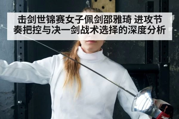 击剑世锦赛女子佩剑邵雅琦 进攻节奏把控与决一剑战术选择的深度分析